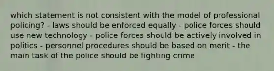 which statement is not consistent with the model of professional policing? - laws should be enforced equally - police forces should use new technology - police forces should be actively involved in politics - personnel procedures should be based on merit - the main task of the police should be fighting crime