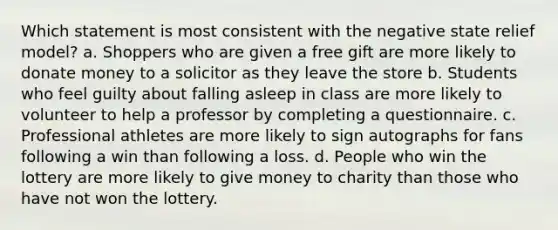 Which statement is most consistent with the negative state relief model? a. Shoppers who are given a free gift are more likely to donate money to a solicitor as they leave the store b. Students who feel guilty about falling asleep in class are more likely to volunteer to help a professor by completing a questionnaire. c. Professional athletes are more likely to sign autographs for fans following a win than following a loss. d. People who win the lottery are more likely to give money to charity than those who have not won the lottery.