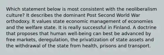 Which statement below is most consistent with the neoliberalism culture? It describes the dominant Post Second World War orthodoxy. It values state economic management of economies and the welfare state. It is really successful in Finland. A doctrine that proposes that human well-being can best be advanced by free markets, deregulation, the privatization of state assets and the withdrawal of the state from health, prisons and transport.