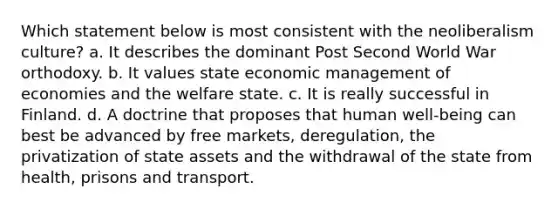 Which statement below is most consistent with the neoliberalism culture? a. It describes the dominant Post Second World War orthodoxy. b. It values state economic management of economies and the welfare state. c. It is really successful in Finland. d. A doctrine that proposes that human well-being can best be advanced by free markets, deregulation, the privatization of state assets and the withdrawal of the state from health, prisons and transport.