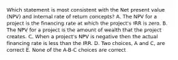 Which statement is most consistent with the Net present value (NPV) and Internal rate of return concepts? A. The NPV for a project is the financing rate at which the project's IRR is zero. B. The NPV for a project is the amount of wealth that the project creates. C. When a project's NPV is negative then the actual financing rate is less than the IRR. D. Two choices, A and C, are correct E. None of the A-B-C choices are correct