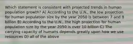 Which statement is consistent with projected trends in human population growth? A) According to the U.N., the low projection for human population size by the year 2050 is between 7 and 8 billion B) According to the U.N., the high projection for human population size by the year 2050 is over 10 billion C) The carrying capacity of humans depends greatly upon how we use resources D) all of the above