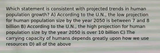 Which statement is consistent with projected trends in human population growth? A) According to the U.N., the low projection for human population size by the year 2050 is between 7 and 8 billion B) According to the U.N., the high projection for human population size by the year 2050 is over 10 billion C) The carrying capacity of humans depends greatly upon how we use resources D) all of the above