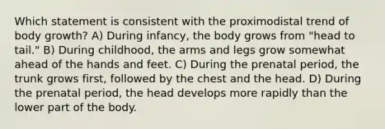 Which statement is consistent with the proximodistal trend of body growth? A) During infancy, the body grows from "head to tail." B) During childhood, the arms and legs grow somewhat ahead of the hands and feet. C) During the prenatal period, the trunk grows first, followed by the chest and the head. D) During the prenatal period, the head develops more rapidly than the lower part of the body.