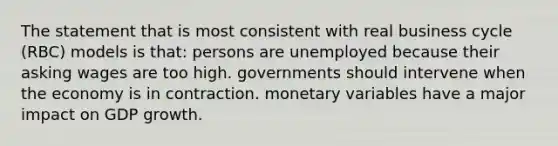 The statement that is most consistent with real business cycle (RBC) models is that: persons are unemployed because their asking wages are too high. governments should intervene when the economy is in contraction. monetary variables have a major impact on GDP growth.