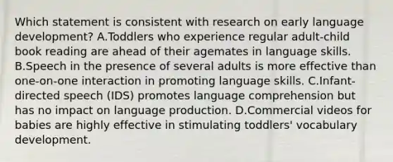 Which statement is consistent with research on early language development? A.Toddlers who experience regular adult-child book reading are ahead of their agemates in language skills. B.Speech in the presence of several adults is more effective than one-on-one interaction in promoting language skills. C.Infant-directed speech (IDS) promotes language comprehension but has no impact on language production. D.Commercial videos for babies are highly effective in stimulating toddlers' vocabulary development.