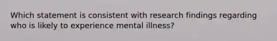 Which statement is consistent with research findings regarding who is likely to experience mental illness?