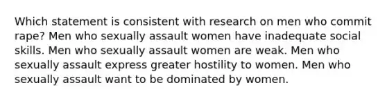 Which statement is consistent with research on men who commit rape? Men who sexually assault women have inadequate social skills. Men who sexually assault women are weak. Men who sexually assault express greater hostility to women. Men who sexually assault want to be dominated by women.