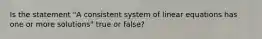 Is the statement​ "A consistent system of linear equations has one or more​ solutions" true or​ false?