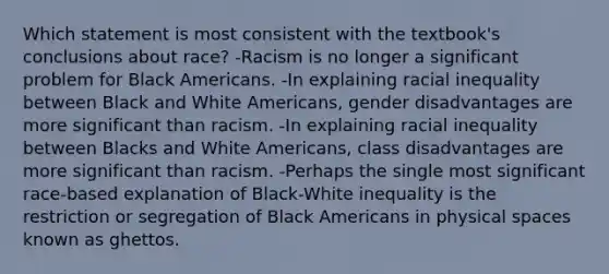 Which statement is most consistent with the textbook's conclusions about race? -Racism is no longer a significant problem for Black Americans. -In explaining racial inequality between Black and White Americans, gender disadvantages are more significant than racism. -In explaining racial inequality between Blacks and White Americans, class disadvantages are more significant than racism. -Perhaps the single most significant race-based explanation of Black-White inequality is the restriction or segregation of Black Americans in physical spaces known as ghettos.