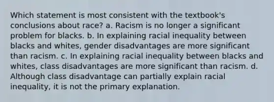 Which statement is most consistent with the textbook's conclusions about race? a. Racism is no longer a significant problem for blacks. b. In explaining racial inequality between blacks and whites, gender disadvantages are more significant than racism. c. In explaining racial inequality between blacks and whites, class disadvantages are more significant than racism. d. Although class disadvantage can partially explain racial inequality, it is not the primary explanation.