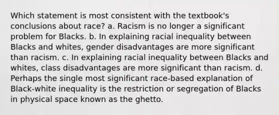 Which statement is most consistent with the textbook's conclusions about race? a. Racism is no longer a significant problem for Blacks. b. In explaining racial inequality between Blacks and whites, gender disadvantages are more significant than racism. c. In explaining racial inequality between Blacks and whites, class disadvantages are more significant than racism. d. Perhaps the single most significant race-based explanation of Black-white inequality is the restriction or segregation of Blacks in physical space known as the ghetto.