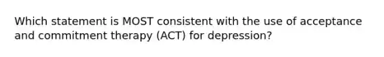 Which statement is MOST consistent with the use of acceptance and commitment therapy (ACT) for depression?