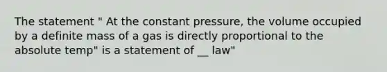 The statement " At the constant pressure, the volume occupied by a definite mass of a gas is directly proportional to the absolute temp" is a statement of __ law"