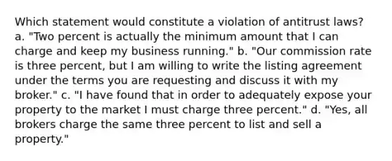 Which statement would constitute a violation of antitrust laws? a. "Two percent is actually the minimum amount that I can charge and keep my business running." b. "Our commission rate is three percent, but I am willing to write the listing agreement under the terms you are requesting and discuss it with my broker." c. "I have found that in order to adequately expose your property to the market I must charge three percent." d. "Yes, all brokers charge the same three percent to list and sell a property."