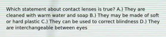 Which statement about contact lenses is true? A.) They are cleaned with warm water and soap B.) They may be made of soft or hard plastic C.) They can be used to correct blindness D.) They are interchangeable between eyes