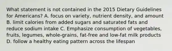 What statement is not contained in the 2015 Dietary Guidelines for Americans? A. focus on variety, nutrient density, and amount B. limit calories from added sugars and saturated fats and reduce sodium intake C. Emphasize consumption of vegetables, fruits, legumes, whole-grains, fat-free and low-fat milk products D. follow a healthy eating pattern across the lifespan