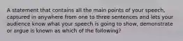 A statement that contains all the main points of your speech, captured in anywhere from one to three sentences and lets your audience know what your speech is going to show, demonstrate or argue is known as which of the following?