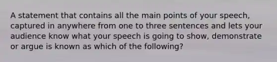 A statement that contains all the main points of your speech, captured in anywhere from one to three sentences and lets your audience know what your speech is going to show, demonstrate or argue is known as which of the following?