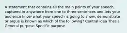 A statement that contains all the main points of your speech, captured in anywhere from one to three sentences and lets your audience know what your speech is going to show, demonstrate or argue is known as which of the following? Central idea Thesis General purpose Specific purpose