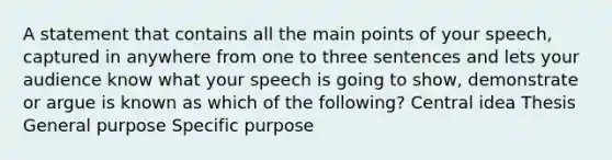 A statement that contains all the main points of your speech, captured in anywhere from one to three sentences and lets your audience know what your speech is going to show, demonstrate or argue is known as which of the following? Central idea Thesis General purpose Specific purpose