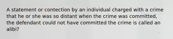 A statement or contection by an individual charged with a crime that he or she was so distant when the crime was committed, the defendant could not have committed the crime is called an alibi?