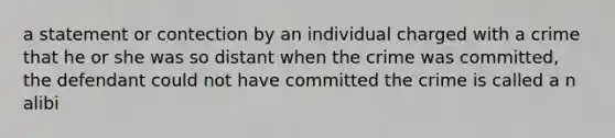 a statement or contection by an individual charged with a crime that he or she was so distant when the crime was committed, the defendant could not have committed the crime is called a n alibi