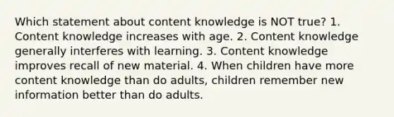 Which statement about content knowledge is NOT true? 1. Content knowledge increases with age. 2. Content knowledge generally interferes with learning. 3. Content knowledge improves recall of new material. 4. When children have more content knowledge than do adults, children remember new information better than do adults.