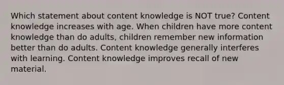 Which statement about content knowledge is NOT true? Content knowledge increases with age. When children have more content knowledge than do adults, children remember new information better than do adults. Content knowledge generally interferes with learning. Content knowledge improves recall of new material.