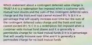 Which statement about a contingent deferred sales charge is TRUE? A It is a redemption fee imposed when a customer sells mutual fund shares and the sum of the contingent deferred sales charge and the front-end load cannot exceed 8½ % B It is a percentage that will usually increase over time but the sum of the contingent deferred sales charge and the front-end load cannot exceed 8½ % C It is a redemption fee imposed when a customer sells mutual fund shares and it is generally a permissible charge for no-load mutual funds D It is a percentage that will usually increase over time and it is generally a permissible charge for no-load mutual funds