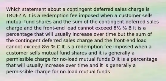 Which statement about a contingent deferred sales charge is TRUE? A It is a redemption fee imposed when a customer sells mutual fund shares and the sum of the contingent deferred sales charge and the front-end load cannot exceed 8½ % B It is a percentage that will usually increase over time but the sum of the contingent deferred sales charge and the front-end load cannot exceed 8½ % C It is a redemption fee imposed when a customer sells mutual fund shares and it is generally a permissible charge for no-load mutual funds D It is a percentage that will usually increase over time and it is generally a permissible charge for no-load mutual funds