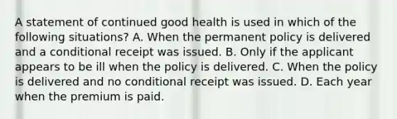 A statement of continued good health is used in which of the following situations? A. When the permanent policy is delivered and a conditional receipt was issued. B. Only if the applicant appears to be ill when the policy is delivered. C. When the policy is delivered and no conditional receipt was issued. D. Each year when the premium is paid.