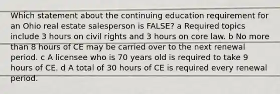 Which statement about the continuing education requirement for an Ohio real estate salesperson is FALSE? a Required topics include 3 hours on civil rights and 3 hours on core law. b No <a href='https://www.questionai.com/knowledge/keWHlEPx42-more-than' class='anchor-knowledge'>more than</a> 8 hours of CE may be carried over to the next renewal period. c A licensee who is 70 years old is required to take 9 hours of CE. d A total of 30 hours of CE is required every renewal period.