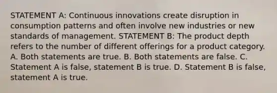 STATEMENT A: Continuous innovations create disruption in consumption patterns and often involve new industries or new standards of management. STATEMENT B: The product depth refers to the number of different offerings for a product category. A. Both statements are true. B. Both statements are false. C. Statement A is false, statement B is true. D. Statement B is false, statement A is true.