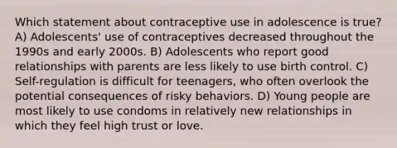 Which statement about contraceptive use in adolescence is true? A) Adolescents' use of contraceptives decreased throughout the 1990s and early 2000s. B) Adolescents who report good relationships with parents are less likely to use birth control. C) Self-regulation is difficult for teenagers, who often overlook the potential consequences of risky behaviors. D) Young people are most likely to use condoms in relatively new relationships in which they feel high trust or love.