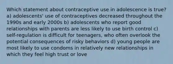 Which statement about contraceptive use in adolescence is true? a) adolescents' use of contraceptives decreased throughout the 1990s and early 2000s b) adolescents who report good relationships with parents are less likely to use birth control c) self-regulation is difficult for teenagers, who often overlook the potential consequences of risky behaviors d) young people are most likely to use condoms in relatively new relationships in which they feel high trust or love