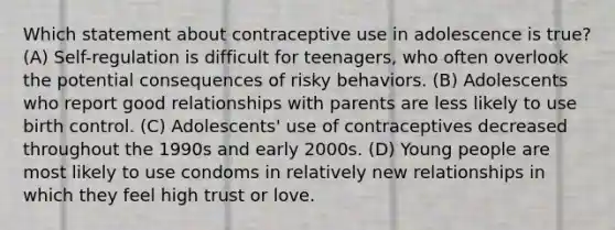 Which statement about contraceptive use in adolescence is true? (A) Self-regulation is difficult for teenagers, who often overlook the potential consequences of risky behaviors. (B) Adolescents who report good relationships with parents are less likely to use birth control. (C) Adolescents' use of contraceptives decreased throughout the 1990s and early 2000s. (D) Young people are most likely to use condoms in relatively new relationships in which they feel high trust or love.