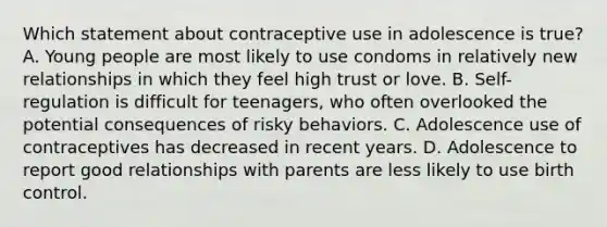 Which statement about contraceptive use in adolescence is true? A. Young people are most likely to use condoms in relatively new relationships in which they feel high trust or love. B. Self-regulation is difficult for teenagers, who often overlooked the potential consequences of risky behaviors. C. Adolescence use of contraceptives has decreased in recent years. D. Adolescence to report good relationships with parents are less likely to use birth control.