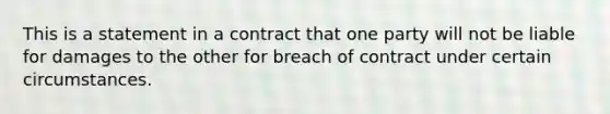 This is a statement in a contract that one party will not be liable for damages to the other for breach of contract under certain circumstances.