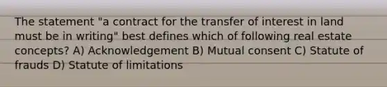 The statement "a contract for the transfer of interest in land must be in writing" best defines which of following real estate concepts? A) Acknowledgement B) Mutual consent C) Statute of frauds D) Statute of limitations