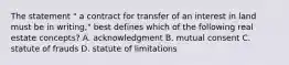 The statement " a contract for transfer of an interest in land must be in writing," best defines which of the following real estate concepts? A. acknowledgment B. mutual consent C. statute of frauds D. statute of limitations