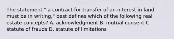 The statement " a contract for transfer of an interest in land must be in writing," best defines which of the following real estate concepts? A. acknowledgment B. mutual consent C. statute of frauds D. statute of limitations