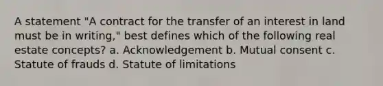 A statement "A contract for the transfer of an interest in land must be in writing," best defines which of the following real estate concepts? a. Acknowledgement b. Mutual consent c. Statute of frauds d. Statute of limitations