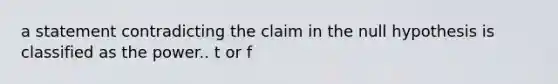 a statement contradicting the claim in the null hypothesis is classified as the power.. t or f