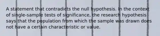 A statement that contradicts the null hypothesis. In the context of single-sample tests of significance, the research hypothesis says that the population from which the sample was drawn does not have a certain characteristic or value.