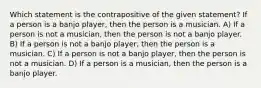 Which statement is the contrapositive of the given statement? If a person is a banjo player, then the person is a musician. A) If a person is not a musician, then the person is not a banjo player. B) If a person is not a banjo player, then the person is a musician. C) If a person is not a banjo player, then the person is not a musician. D) If a person is a musician, then the person is a banjo player.