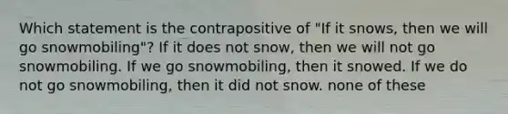 Which statement is the contrapositive of "If it snows, then we will go snowmobiling"? If it does not snow, then we will not go snowmobiling. If we go snowmobiling, then it snowed. If we do not go snowmobiling, then it did not snow. none of these