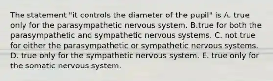 The statement "it controls the diameter of the pupil" is A. true only for the parasympathetic nervous system. B.true for both the parasympathetic and sympathetic nervous systems. C. not true for either the parasympathetic or sympathetic nervous systems. D. true only for the sympathetic nervous system. E. true only for the somatic nervous system.