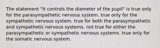 The statement "It controls the diameter of the pupil" is true only for the parasympathetic nervous system. true only for the sympathetic nervous system. true for both the parasympathetic and sympathetic nervous systems. not true for either the parasympathetic or sympathetic nervous systems. true only for the somatic nervous system.