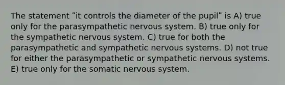 The statement ʺit controls the diameter of the pupilʺ is A) true only for the parasympathetic nervous system. B) true only for the sympathetic nervous system. C) true for both the parasympathetic and sympathetic nervous systems. D) not true for either the parasympathetic or sympathetic nervous systems. E) true only for the somatic nervous system.